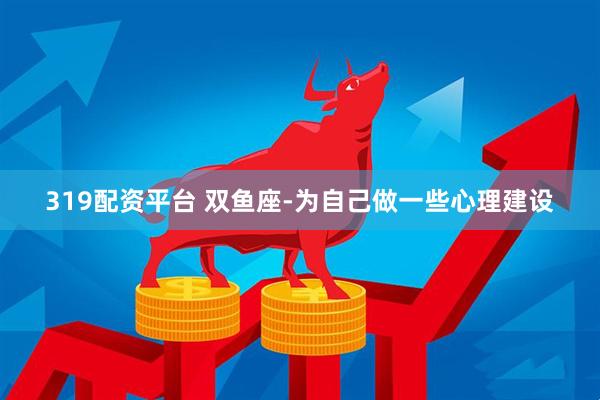 319配资平台 双鱼座-为自己做一些心理建设