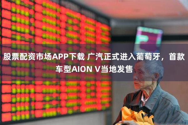股票配资市场APP下载 广汽正式进入葡萄牙，首款车型AION V当地发售