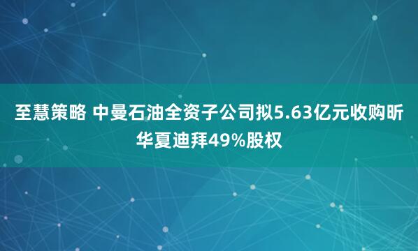 至慧策略 中曼石油全资子公司拟5.63亿元收购昕华夏迪拜49%股权