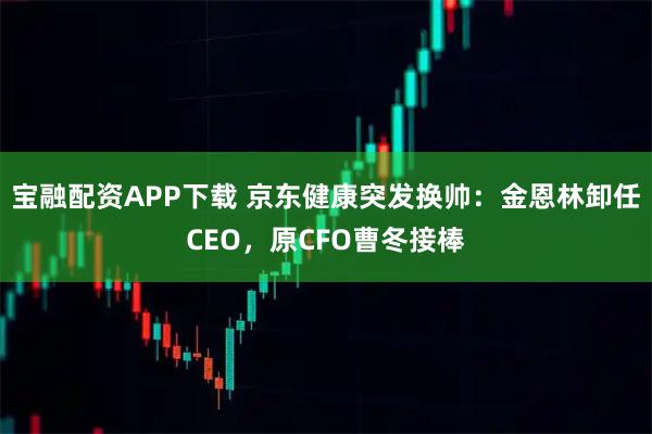 宝融配资APP下载 京东健康突发换帅：金恩林卸任CEO，原CFO曹冬接棒