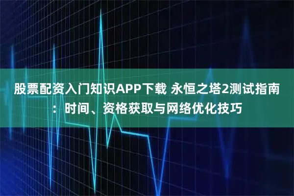 股票配资入门知识APP下载 永恒之塔2测试指南：时间、资格获取与网络优化技巧