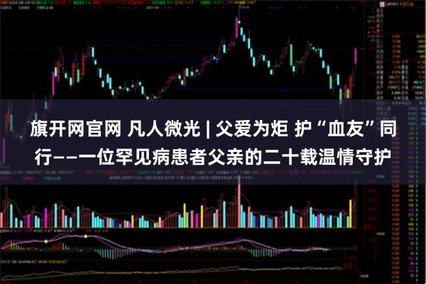 旗开网官网 凡人微光 | 父爱为炬 护“血友”同行——一位罕见病患者父亲的二十载温情守护