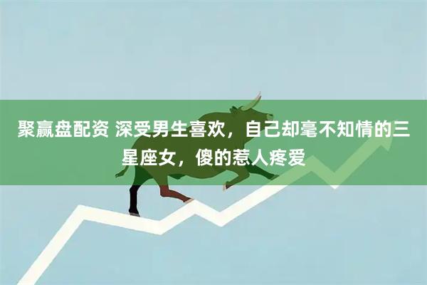 聚赢盘配资 深受男生喜欢，自己却毫不知情的三星座女，傻的惹人疼爱