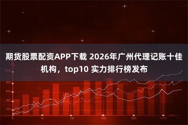 期货股票配资APP下载 2026年广州代理记账十佳机构，top10 实力排行榜发布