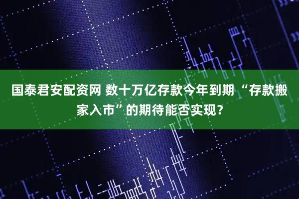 国泰君安配资网 数十万亿存款今年到期 “存款搬家入市”的期待能否实现？