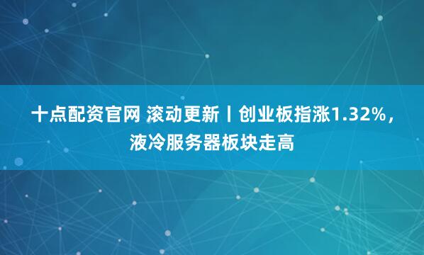 十点配资官网 滚动更新丨创业板指涨1.32%，液冷服务器板块走高
