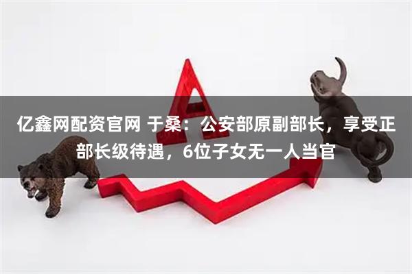 亿鑫网配资官网 于桑：公安部原副部长，享受正部长级待遇，6位子女无一人当官