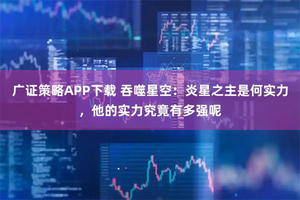 广证策略APP下载 吞噬星空：炎星之主是何实力，他的实力究竟有多强呢