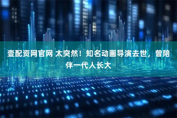 壹配资网官网 太突然！知名动画导演去世，曾陪伴一代人长大