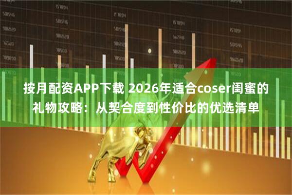 按月配资APP下载 2026年适合coser闺蜜的礼物攻略：从契合度到性价比的优选清单