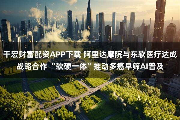 千宏财富配资APP下载 阿里达摩院与东软医疗达成战略合作 “软硬一体”推动多癌早筛AI普及