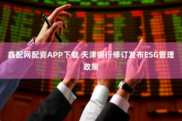 鑫配网配资APP下载 天津银行修订发布ESG管理政策
