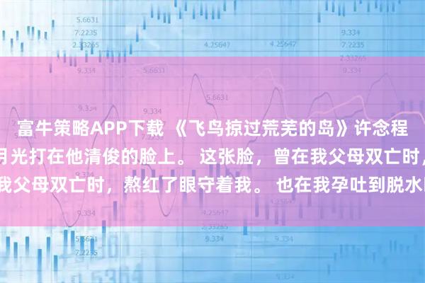 富牛策略APP下载 《飞鸟掠过荒芜的岛》许念程渊林夏 程渊还在睡。 月光打在他清俊的脸上。 这张脸，曾在我父母双亡时，熬红了眼守着我。 也在我孕吐到脱水时，心疼落泪。