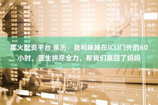 星火配资平台 亲历：我和妹妹在ICU门外的60小时，医生拼尽全力，帮我们赢回了妈妈