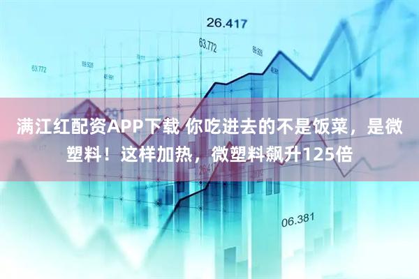 满江红配资APP下载 你吃进去的不是饭菜，是微塑料！这样加热，微塑料飙升125倍
