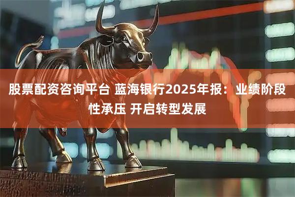 股票配资咨询平台 蓝海银行2025年报：业绩阶段性承压 开启转型发展