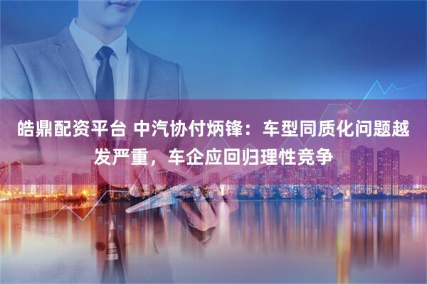 皓鼎配资平台 中汽协付炳锋：车型同质化问题越发严重，车企应回归理性竞争
