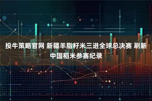 投牛策略官网 新疆羊脂籽米三进全球总决赛 刷新中国稻米参赛纪录